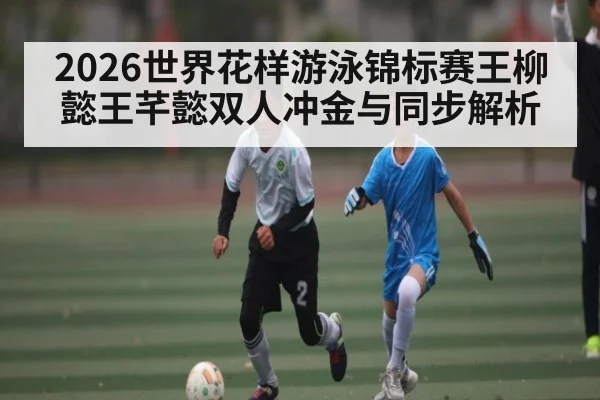 2026世界花样游泳锦标赛王柳懿王芊懿双人冲金与同步解析 - kaiyun